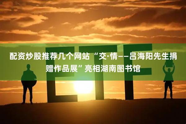 配资炒股推荐几个网站 “交·情——吕海阳先生捐赠作品展”亮相湖南图书馆