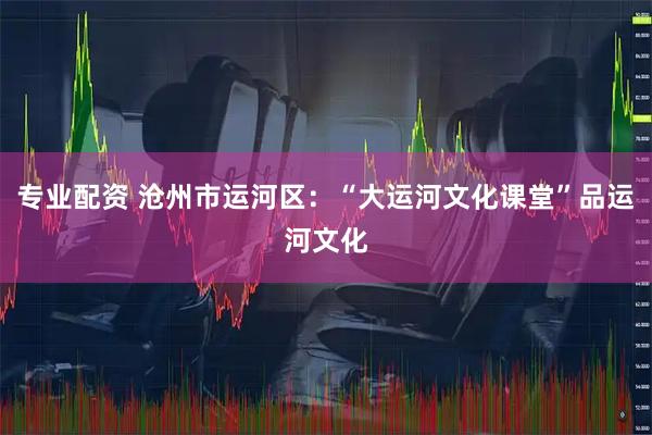 专业配资 沧州市运河区：“大运河文化课堂”品运河文化