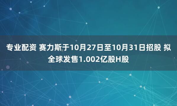 专业配资 赛力斯于10月27日至10月31日招股 拟全球发售1.002亿股H股
