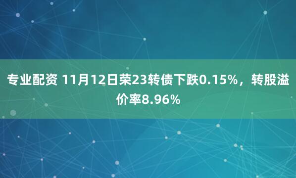 专业配资 11月12日荣23转债下跌0.15%，转股溢价率8.96%