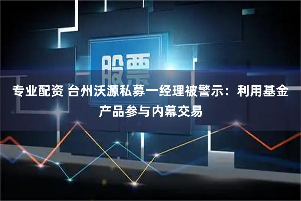 专业配资 台州沃源私募一经理被警示：利用基金产品参与内幕交易