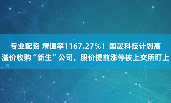 专业配资 增值率1167.27％！国晟科技计划高溢价收购“新生”公司，股价提前涨停被上交所盯上