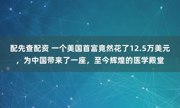 配先查配资 一个美国首富竟然花了12.5万美元，为中国带来了一座，至今辉煌的医学殿堂