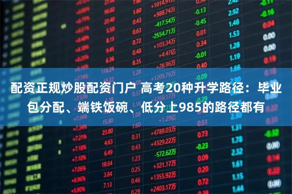 配资正规炒股配资门户 高考20种升学路径：毕业包分配、端铁饭碗、低分上985的路径都有
