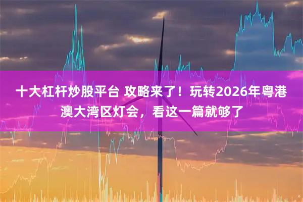 十大杠杆炒股平台 攻略来了！玩转2026年粤港澳大湾区灯会，看这一篇就够了