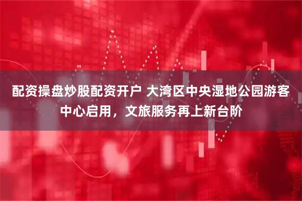 配资操盘炒股配资开户 大湾区中央湿地公园游客中心启用，文旅服务再上新台阶
