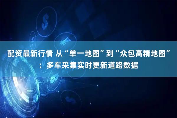 配资最新行情 从“单一地图”到“众包高精地图”：多车采集实时更新道路数据