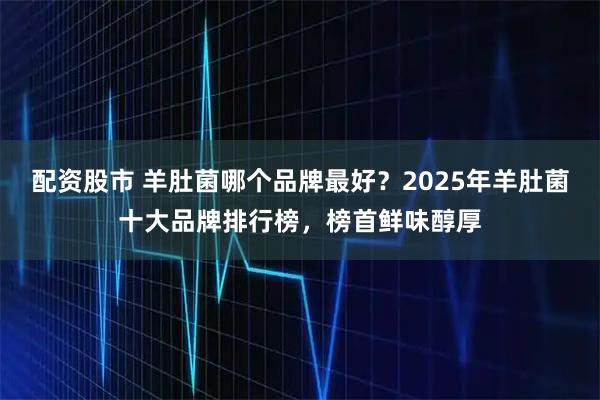 配资股市 羊肚菌哪个品牌最好？2025年羊肚菌十大品牌排行榜，榜首鲜味醇厚