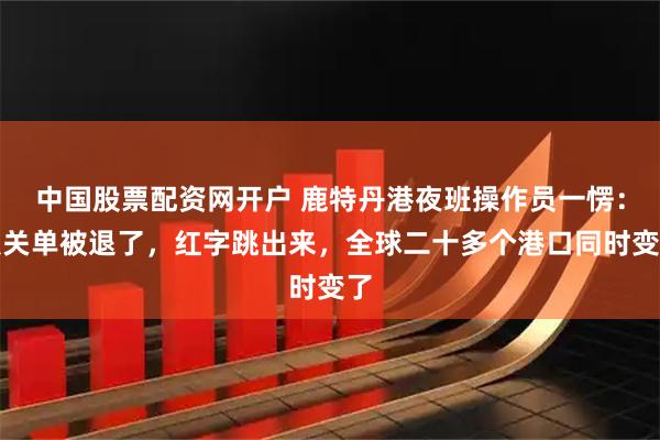 中国股票配资网开户 鹿特丹港夜班操作员一愣：报关单被退了，红字跳出来，全球二十多个港口同时变了