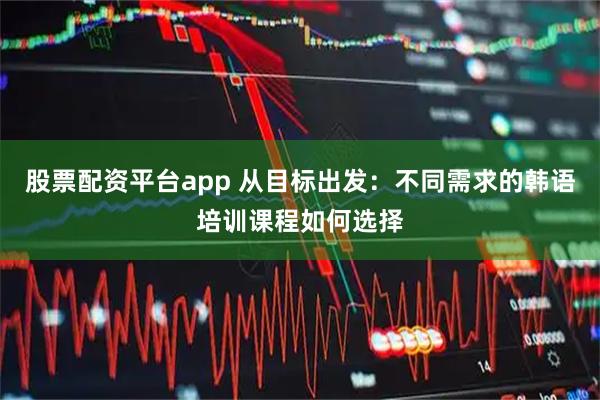 股票配资平台app 从目标出发：不同需求的韩语培训课程如何选择