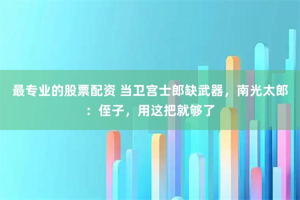 最专业的股票配资 当卫宫士郎缺武器，南光太郎：侄子，用这把就够了